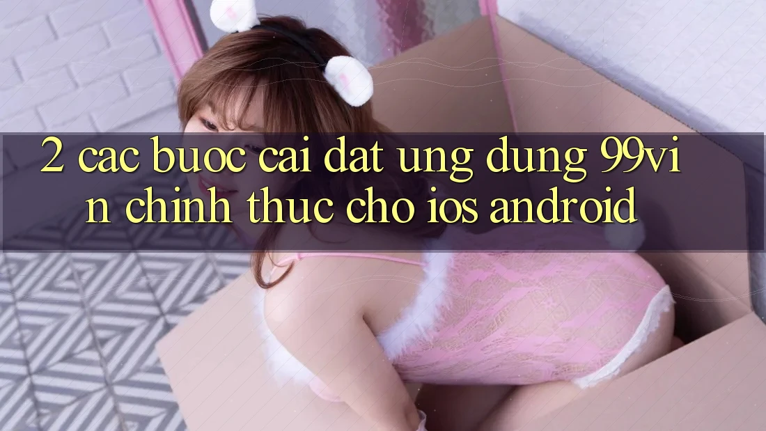 2. Các bước Cài đặt Ứng dụng 99vin Chính Thức Cho iOS & Android 2. Các bước Cài đặt Ứng dụng 99vin Chính Thức Cho iOS & Android