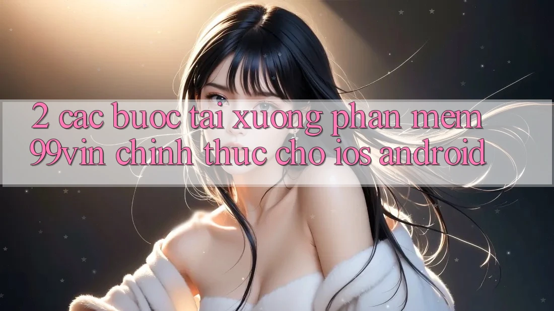 2. Các bước Tải xuống Phần mềm 99vin Chính Thức Cho iOS & Android 2. Các bước Tải xuống Phần mềm 99vin Chính Thức Cho iOS & Android