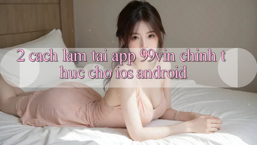 2. Cách làm Tải App 99vin Chính Thức Cho iOS & Android