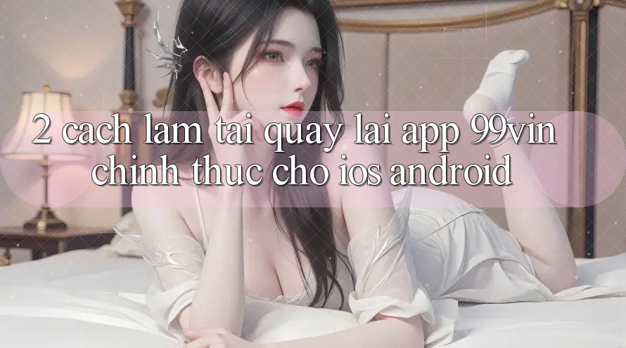 2. Cách làm Tải quay lại App 99vin Chính Thức Cho iOS & Android