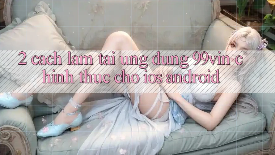 2. Cách làm Tải Ứng dụng 99vin Chính Thức Cho iOS & Android