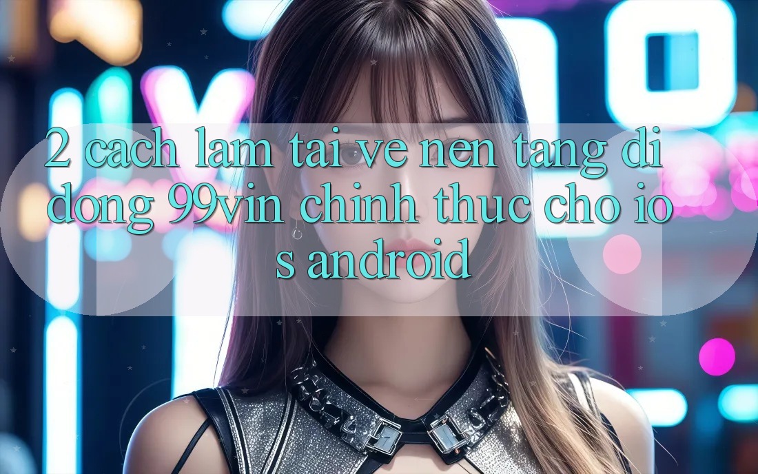 2. Cách làm Tải về Nền tảng di động 99vin Chính Thức Cho iOS & Android