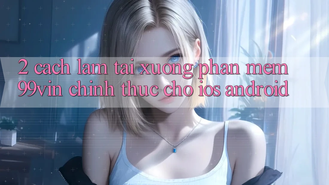 2. Cách làm Tải xuống Phần mềm 99vin Chính Thức Cho iOS & Android