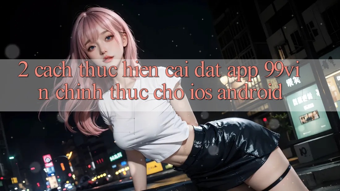 2. Cách thực hiện Cài đặt App 99vin Chính Thức Cho iOS & Android 2. Cách thực hiện Cài đặt App 99vin Chính Thức Cho iOS & Android