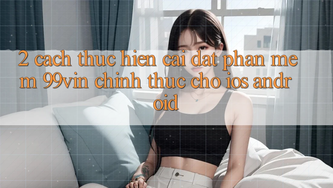 2. Cách thực hiện Cài đặt Phần mềm 99vin Chính Thức Cho iOS & Android 2. Cách thực hiện Cài đặt Phần mềm 99vin Chính Thức Cho iOS & Android