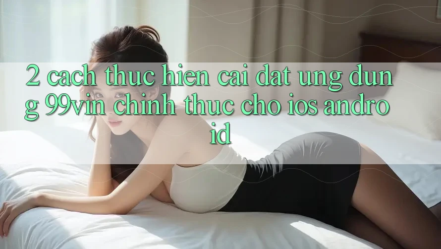 2. Cách thực hiện Cài đặt Ứng dụng 99vin Chính Thức Cho iOS & Android