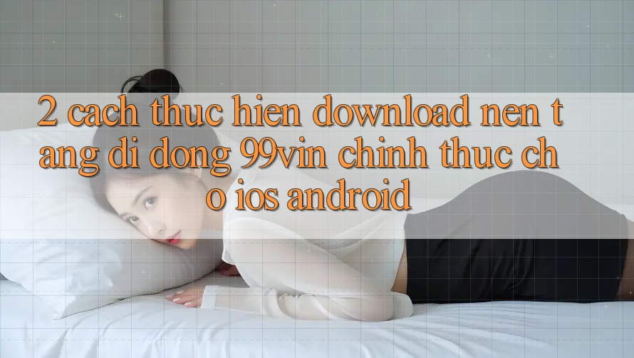 2. Cách thực hiện Download Nền tảng di động 99vin Chính Thức Cho iOS & Android