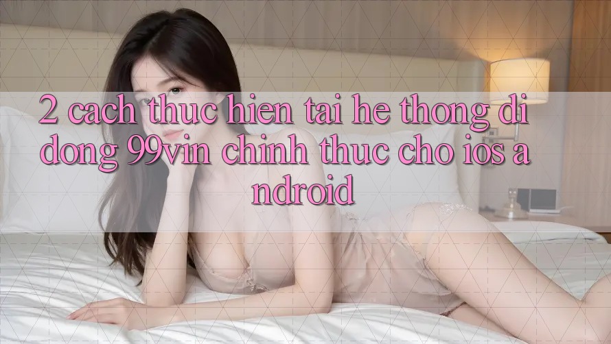2. Cách thực hiện Tải Hệ thống di động 99vin Chính Thức Cho iOS & Android 2. Cách thực hiện Tải Hệ thống di động 99vin Chính Thức Cho iOS & Android