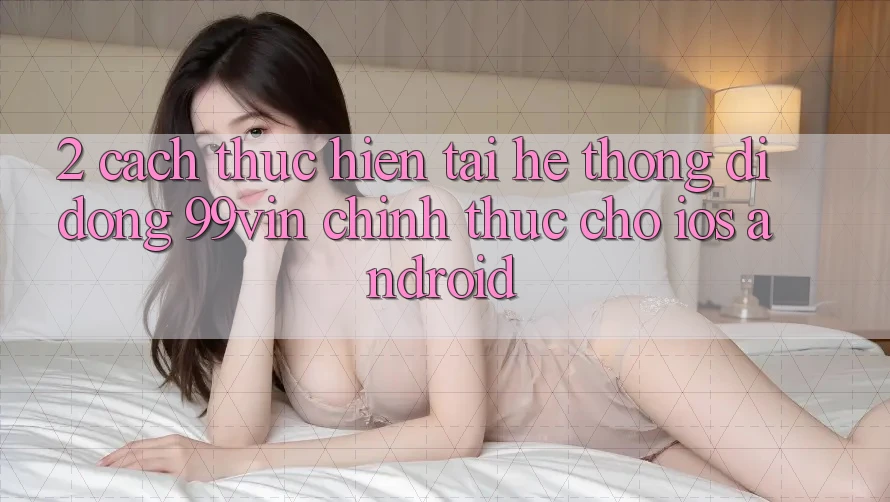 2. Cách thực hiện Tải Hệ thống di động 99vin Chính Thức Cho iOS & Android 2. Cách thực hiện Tải Hệ thống di động 99vin Chính Thức Cho iOS & Android