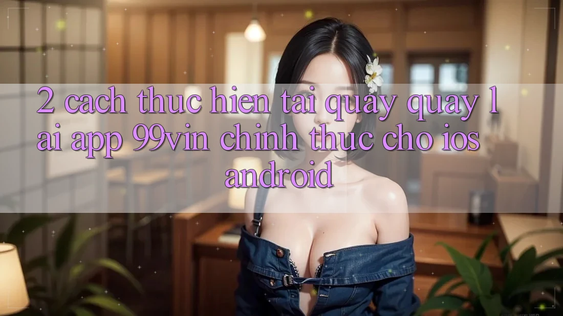 2. Cách thực hiện Tải quay quay lại App 99vin Chính Thức Cho iOS & Android 2. Cách thực hiện Tải quay quay lại App 99vin Chính Thức Cho iOS & Android