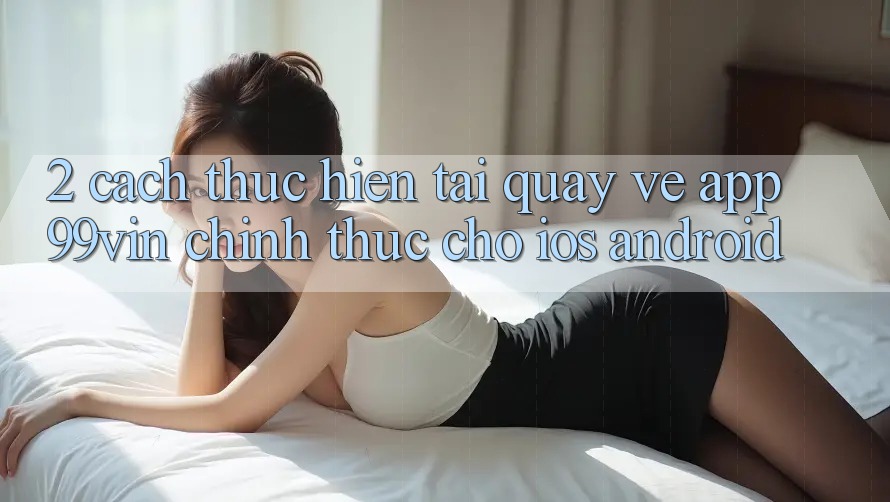 2. Cách thực hiện Tải quay về App 99vin Chính Thức Cho iOS & Android 2. Cách thực hiện Tải quay về App 99vin Chính Thức Cho iOS & Android
