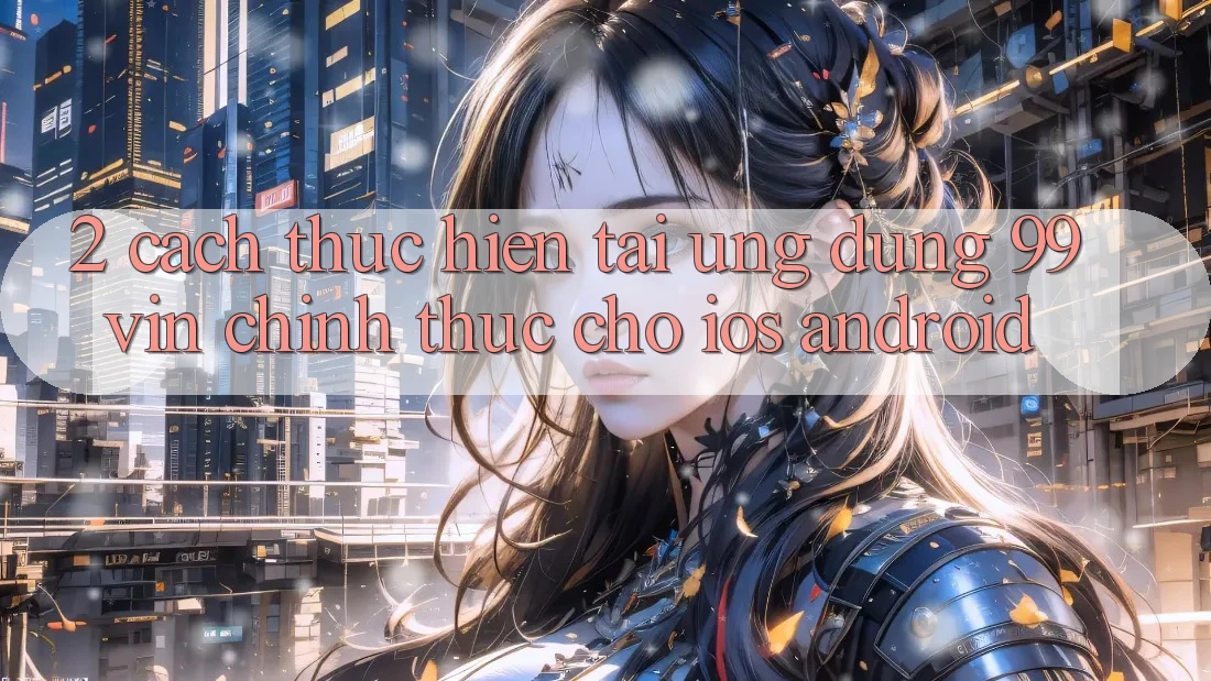 2. Cách thực hiện Tải Ứng dụng 99vin Chính Thức Cho iOS & Android