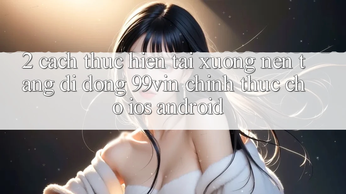 2. Cách thực hiện Tải xuống Nền tảng di động 99vin Chính Thức Cho iOS & Android 2. Cách thực hiện Tải xuống Nền tảng di động 99vin Chính Thức Cho iOS & Android