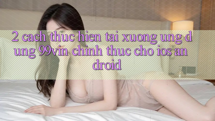 2. Cách thực hiện Tải xuống Ứng dụng 99vin Chính Thức Cho iOS & Android 2. Cách thực hiện Tải xuống Ứng dụng 99vin Chính Thức Cho iOS & Android