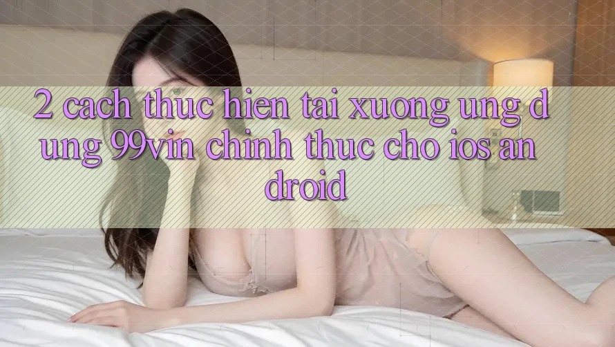 2. Cách thực hiện Tải xuống Ứng dụng 99vin Chính Thức Cho iOS & Android 2. Cách thực hiện Tải xuống Ứng dụng 99vin Chính Thức Cho iOS & Android