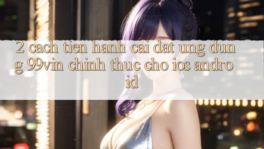 2. Cách tiến hành Cài đặt Ứng dụng 99vin Chính Thức Cho iOS & Android