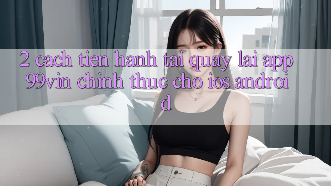 2. Cách tiến hành Tải quay lại App 99vin Chính Thức Cho iOS & Android