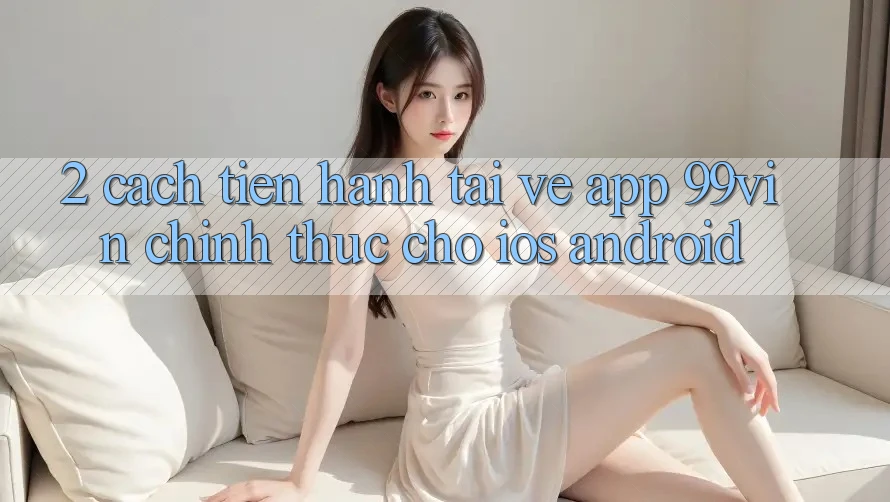 2. Cách tiến hành Tải về App 99vin Chính Thức Cho iOS & Android 2. Cách tiến hành Tải về App 99vin Chính Thức Cho iOS & Android