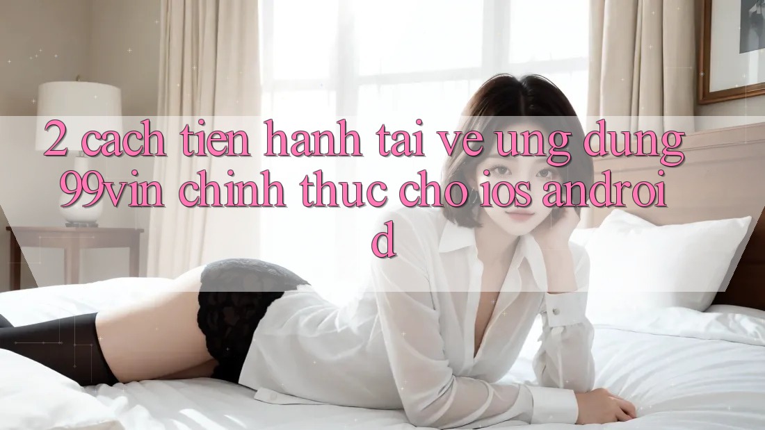 2. Cách tiến hành Tải về Ứng dụng 99vin Chính Thức Cho iOS & Android 2. Cách tiến hành Tải về Ứng dụng 99vin Chính Thức Cho iOS & Android