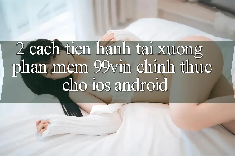 2. Cách tiến hành Tải xuống Phần mềm 99vin Chính Thức Cho iOS & Android 2. Cách tiến hành Tải xuống Phần mềm 99vin Chính Thức Cho iOS & Android