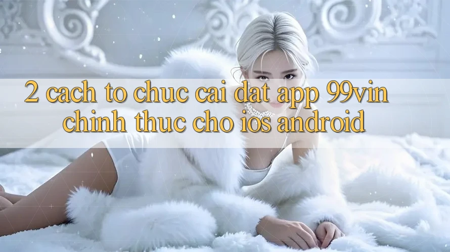 2. Cách tổ chức Cài đặt App 99vin Chính Thức Cho iOS & Android