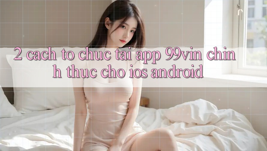 2. Cách tổ chức Tải App 99vin Chính Thức Cho iOS & Android