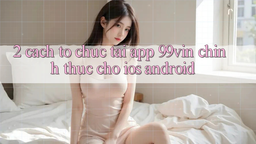 2. Cách tổ chức Tải App 99vin Chính Thức Cho iOS & Android