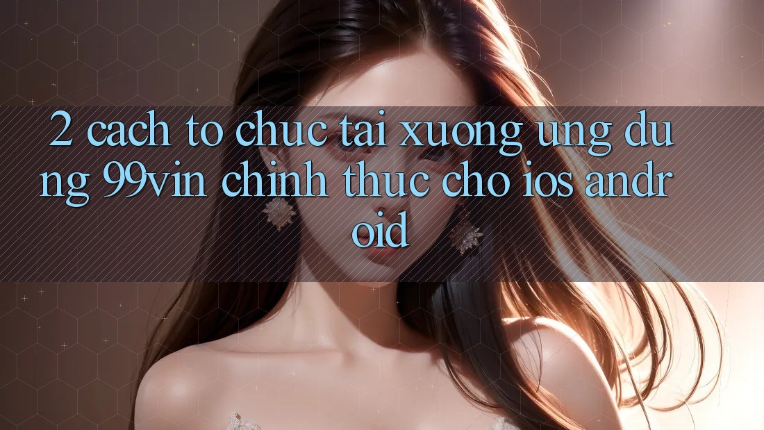 2. Cách tổ chức Tải xuống Ứng dụng 99vin Chính Thức Cho iOS & Android
