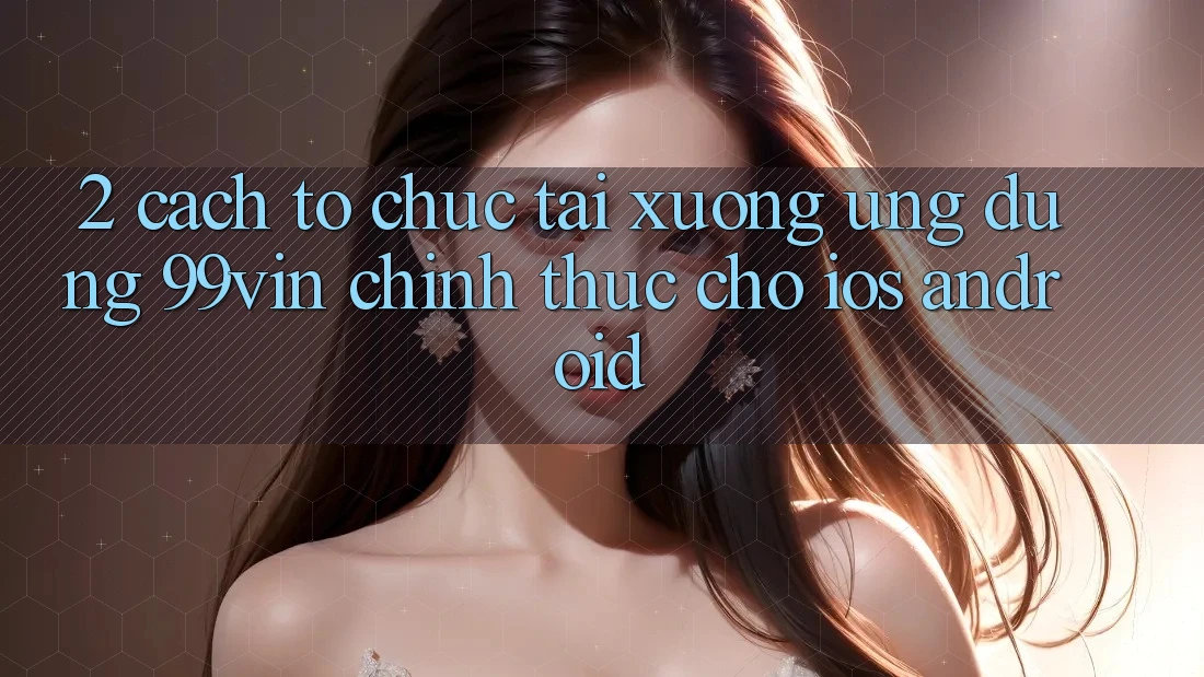 2. Cách tổ chức Tải xuống Ứng dụng 99vin Chính Thức Cho iOS & Android