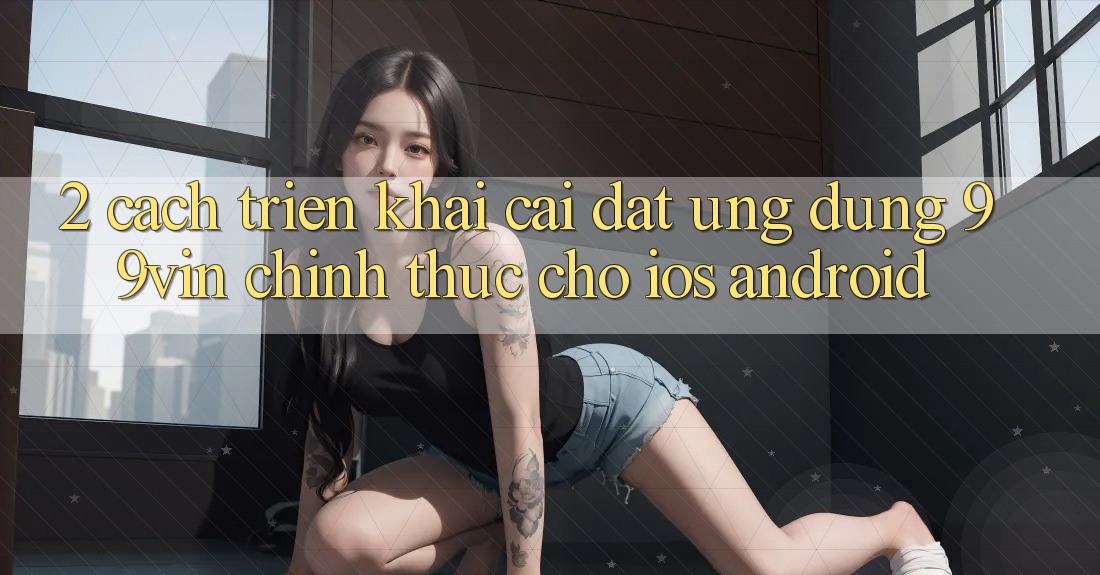 2. Cách triển khai Cài đặt Ứng dụng 99vin Chính Thức Cho iOS & Android