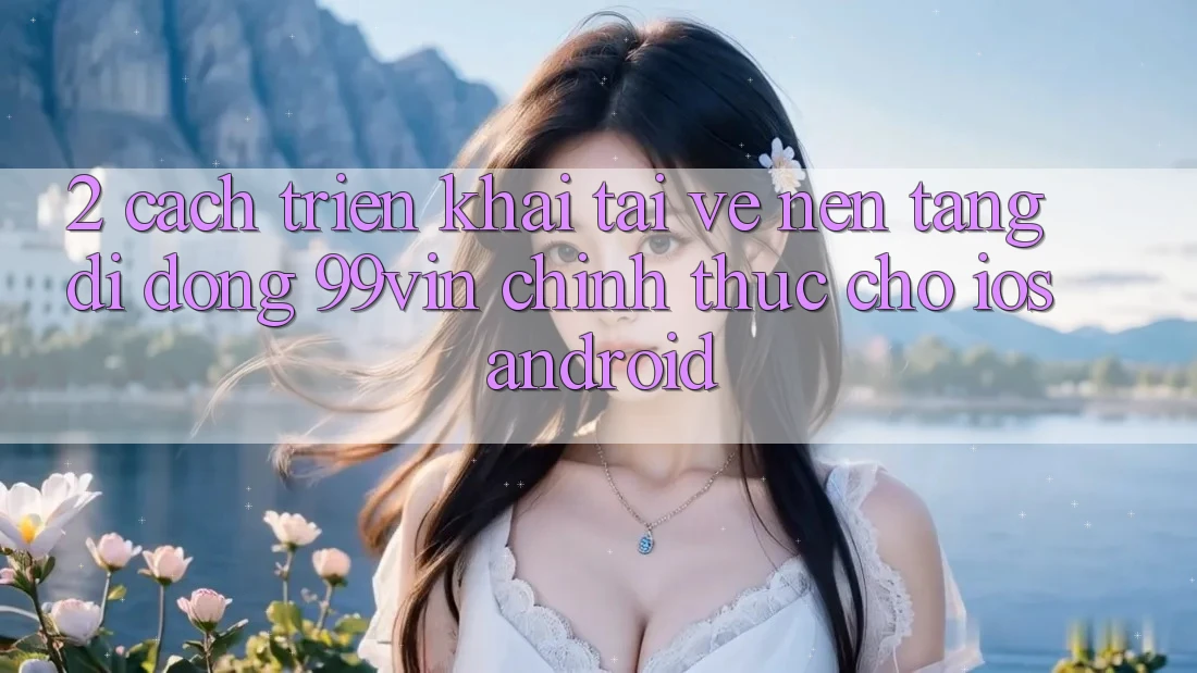 2. Cách triển khai Tải về Nền tảng di động 99vin Chính Thức Cho iOS & Android