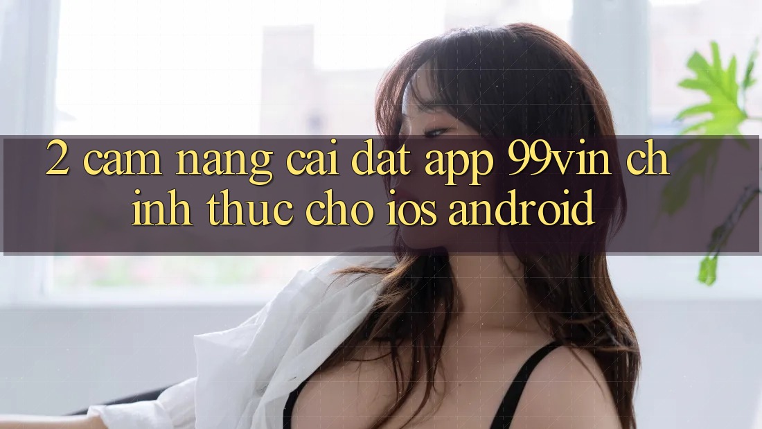 2. Cẩm nang Cài đặt App 99vin Chính Thức Cho iOS & Android