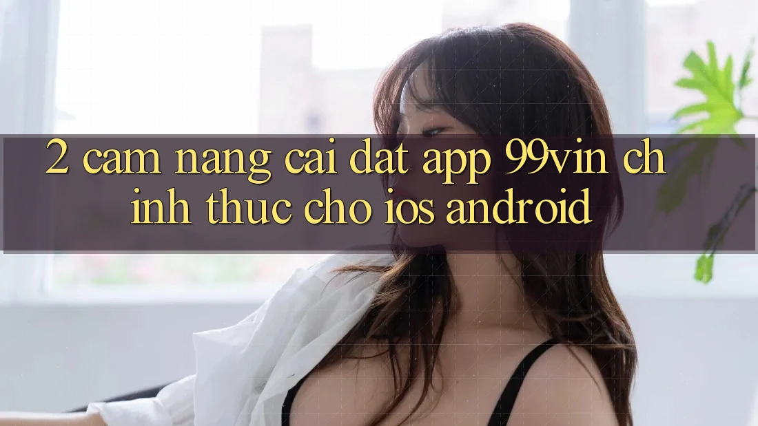 2. Cẩm nang Cài đặt App 99vin Chính Thức Cho iOS & Android