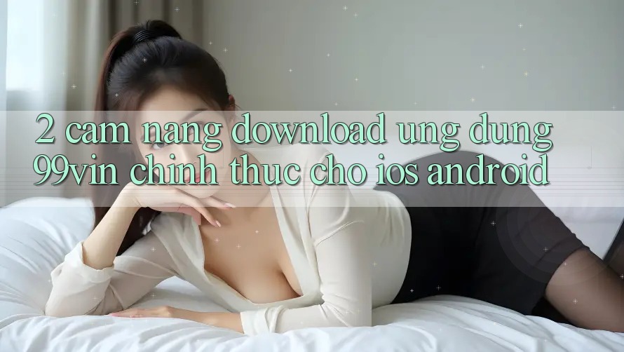 2. Cẩm nang Download Ứng dụng 99vin Chính Thức Cho iOS & Android 2. Cẩm nang Download Ứng dụng 99vin Chính Thức Cho iOS & Android