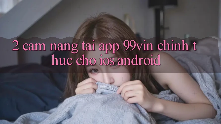 2. Cẩm nang Tải App 99vin Chính Thức Cho iOS & Android