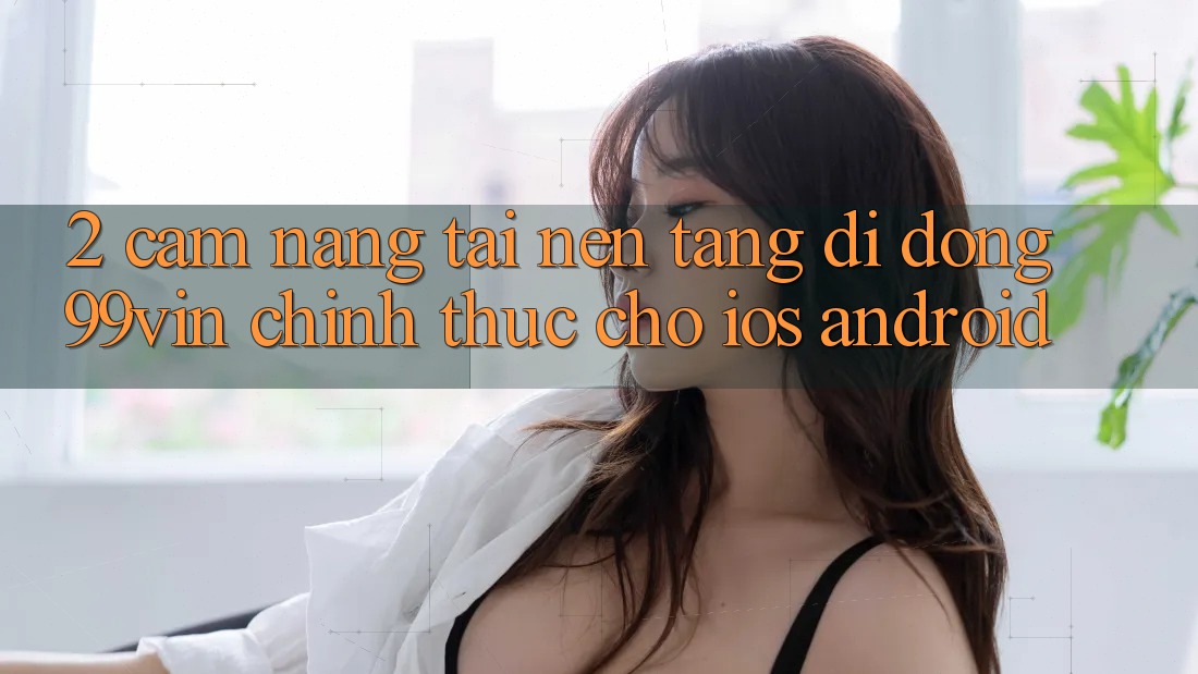 2. Cẩm nang Tải Nền tảng di động 99vin Chính Thức Cho iOS & Android