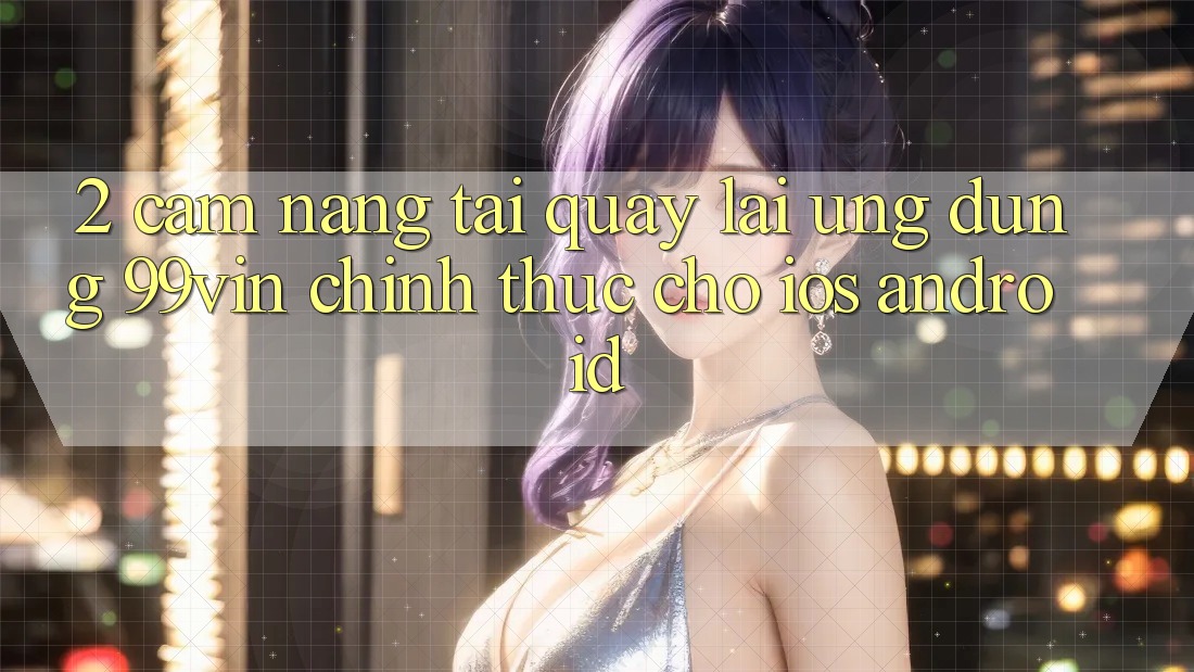 2. Cẩm nang Tải quay lại Ứng dụng 99vin Chính Thức Cho iOS & Android