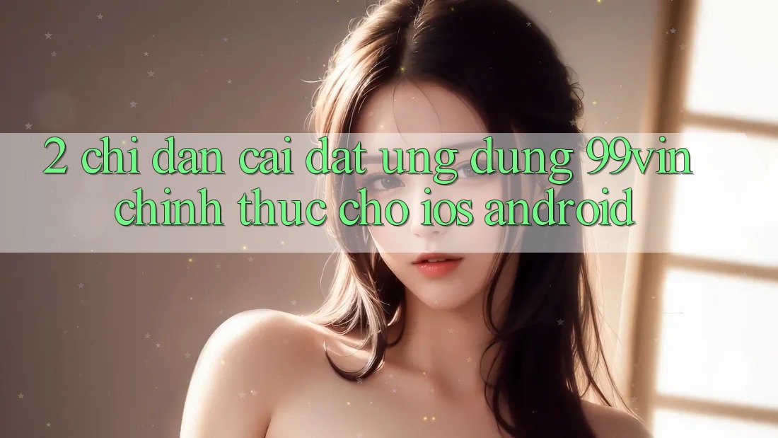 2. Chỉ dẫn Cài đặt Ứng dụng 99vin Chính Thức Cho iOS & Android