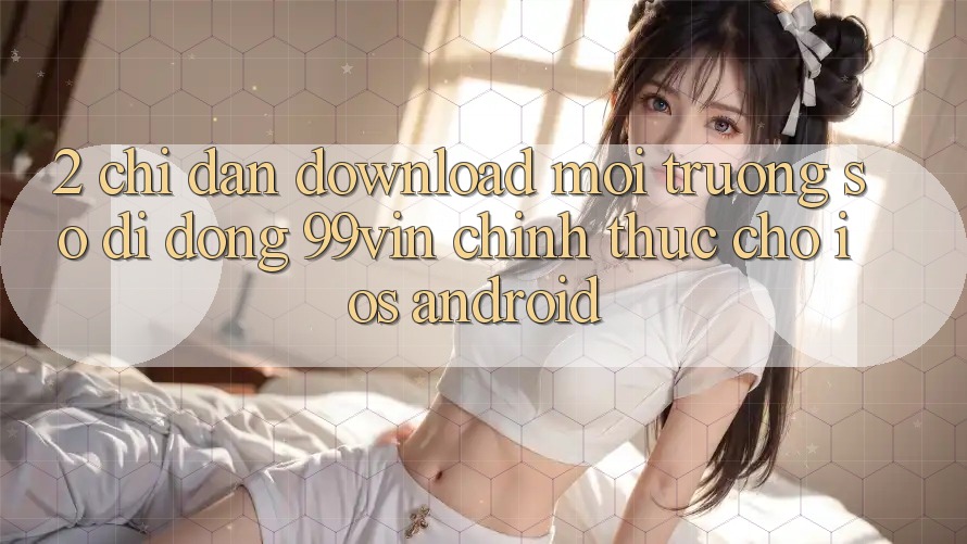 2. Chỉ dẫn Download Môi trường số di động 99vin Chính Thức Cho iOS & Android 2. Chỉ dẫn Download Môi trường số di động 99vin Chính Thức Cho iOS & Android