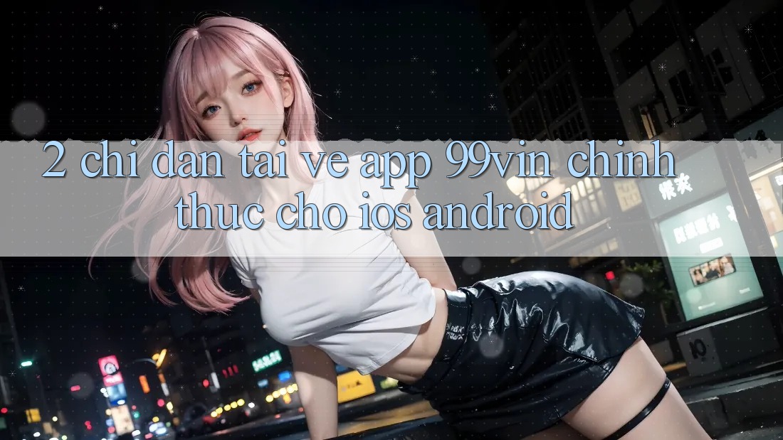 2. Chỉ dẫn Tải về App 99vin Chính Thức Cho iOS & Android