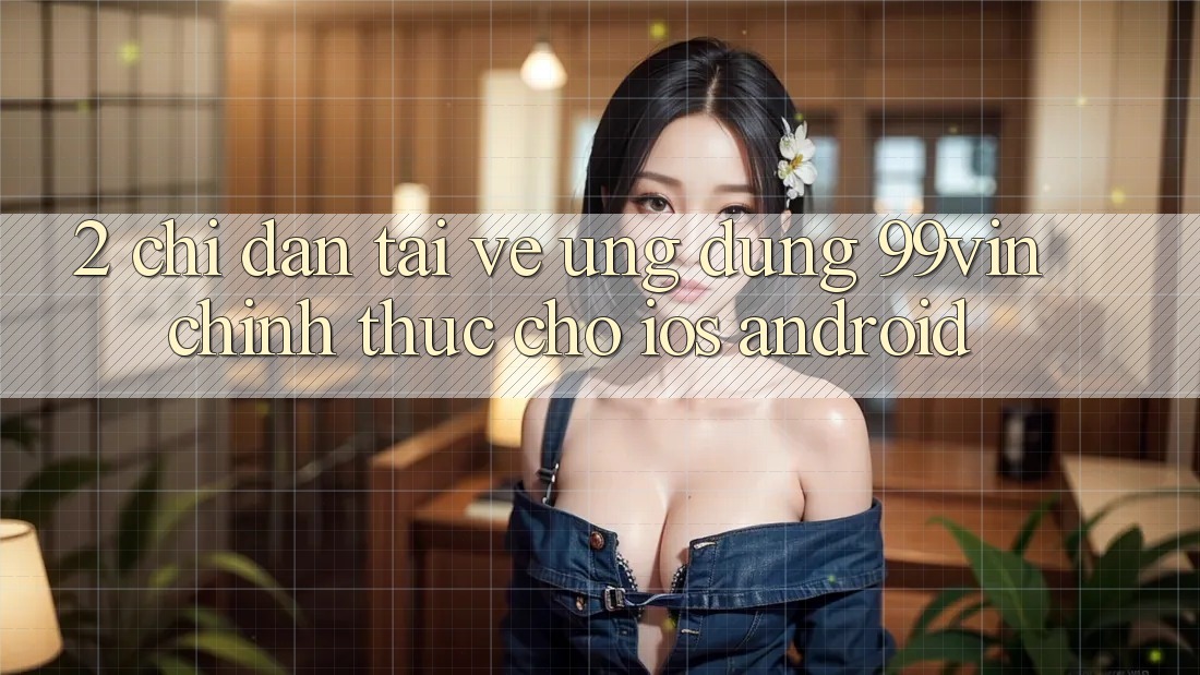 2. Chỉ dẫn Tải về Ứng dụng 99vin Chính Thức Cho iOS & Android