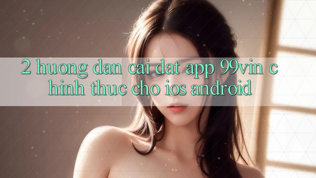 2. Hướng Dẫn Cài đặt App 99vin Chính Thức Cho iOS & Android