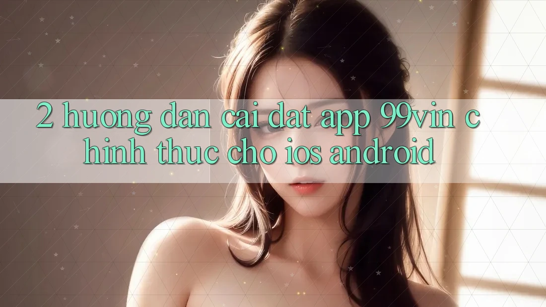 2. Hướng Dẫn Cài đặt App 99vin Chính Thức Cho iOS & Android