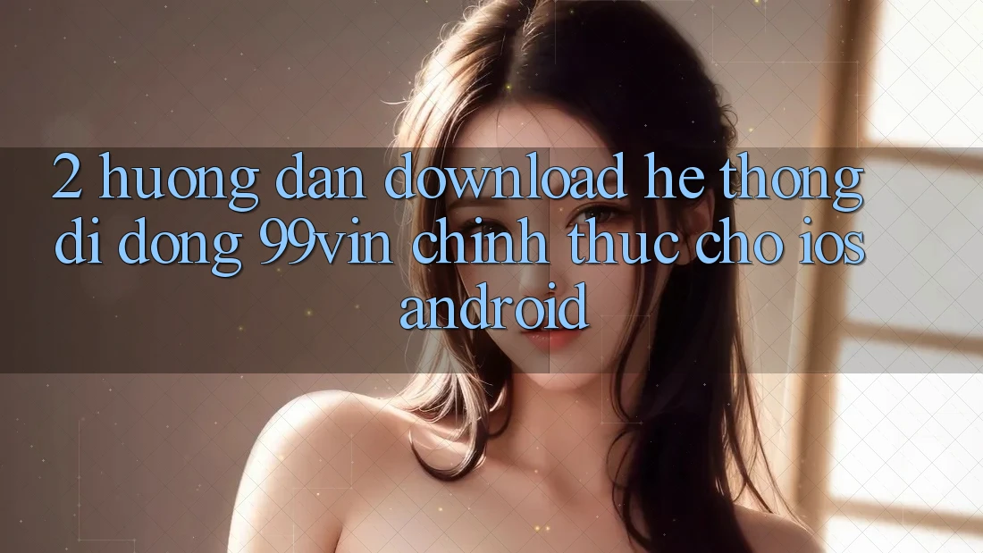 2. Hướng Dẫn Download Hệ thống di động 99vin Chính Thức Cho iOS & Android