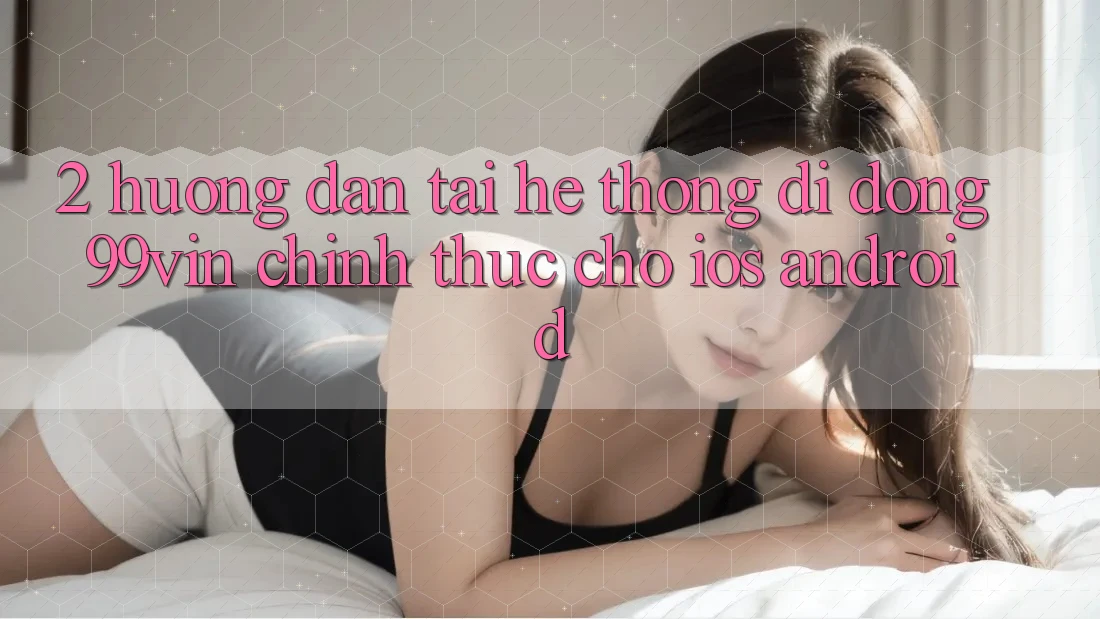 2. Hướng Dẫn Tải Hệ thống di động 99vin Chính Thức Cho iOS & Android