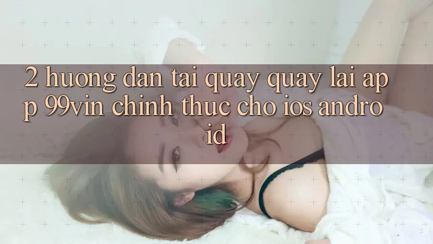 2. Hướng Dẫn Tải quay quay lại App 99vin Chính Thức Cho iOS & Android