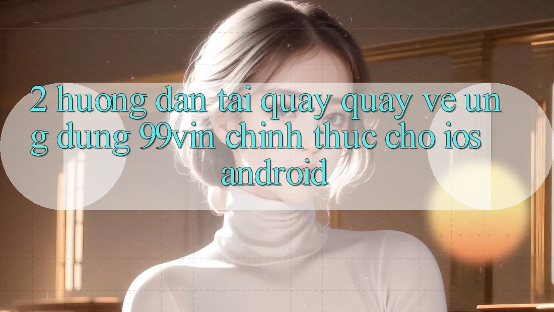 2. Hướng Dẫn Tải quay quay về Ứng dụng 99vin Chính Thức Cho iOS & Android