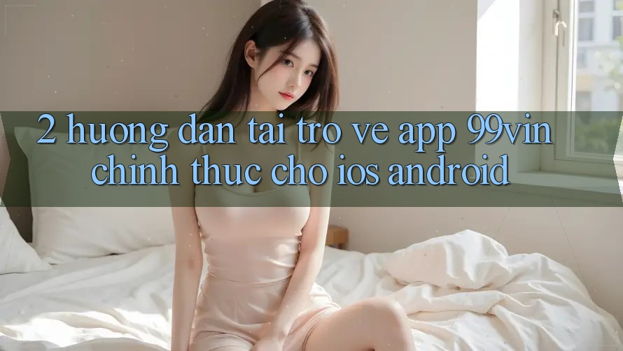 2. Hướng dẫn Tải trở về App 99vin Chính Thức Cho iOS & Android