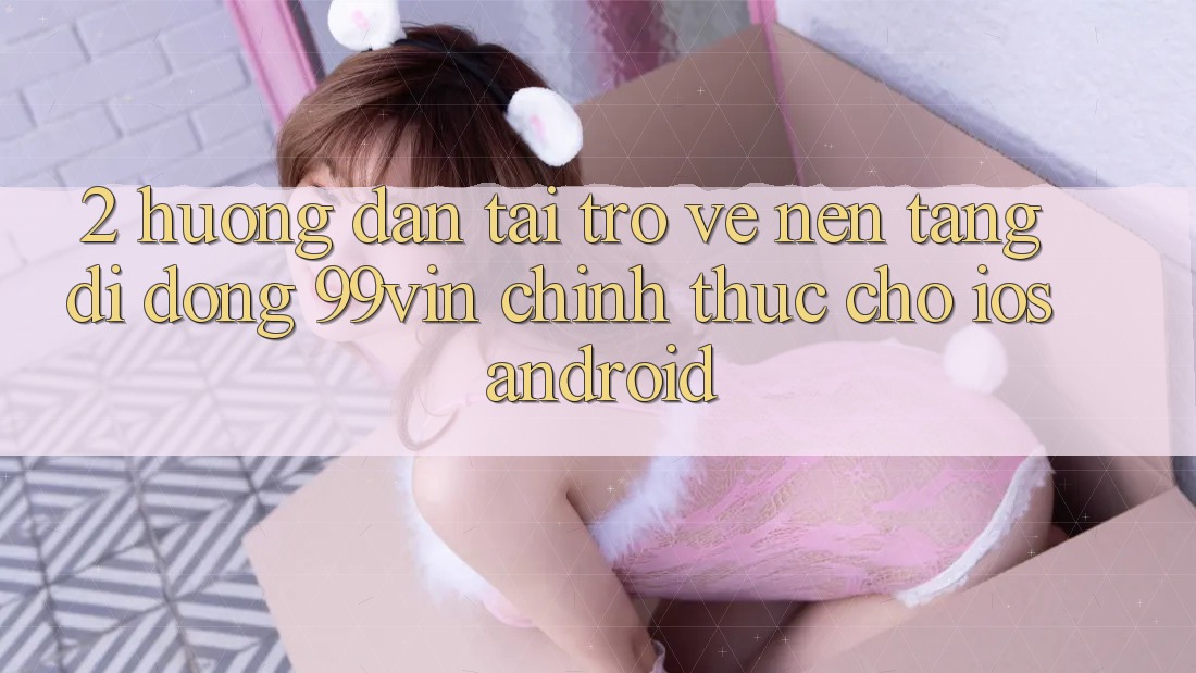 2. Hướng Dẫn Tải trở về Nền tảng di động 99vin Chính Thức Cho iOS & Android 2. Hướng Dẫn Tải trở về Nền tảng di động 99vin Chính Thức Cho iOS & Android