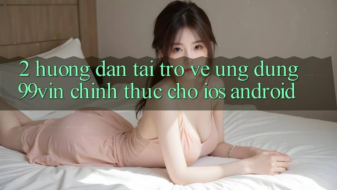 2. Hướng Dẫn Tải trở về Ứng dụng 99vin Chính Thức Cho iOS & Android